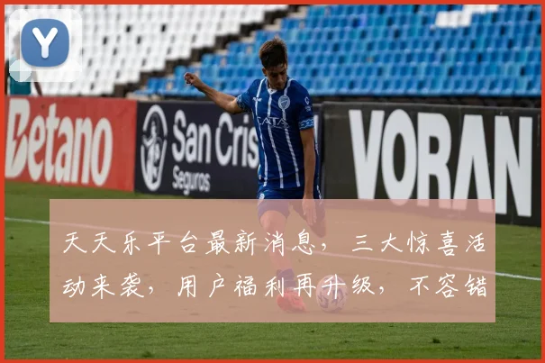天天乐平台最新消息，三大惊喜活动来袭，用户福利再升级，不容错过，敬请期待