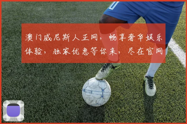 澳门威尼斯人正网，畅享奢华娱乐体验，独家优惠等你来，尽在官网一网打尽