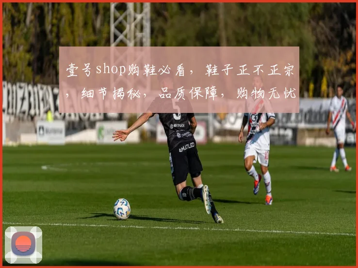壹号shop购鞋必看，鞋子正不正宗，细节揭秘，品质保障，购物无忧，三大要点全解析，不容错过
